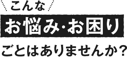 こんなお悩み・お困りごとはありませんか？